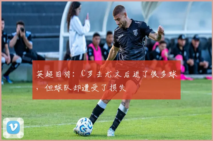英超旧将：C罗去尤文后进了很多球，但球队却遭受了损失