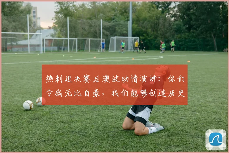 热刺进决赛后澳波动情演讲：你们令我无比自豪，我们能够创造历史