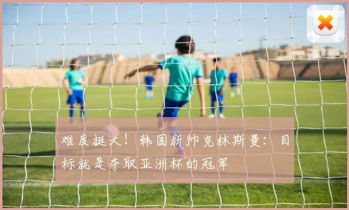 难度挺大！韩国新帅克林斯曼：目标就是夺取亚洲杯的冠军