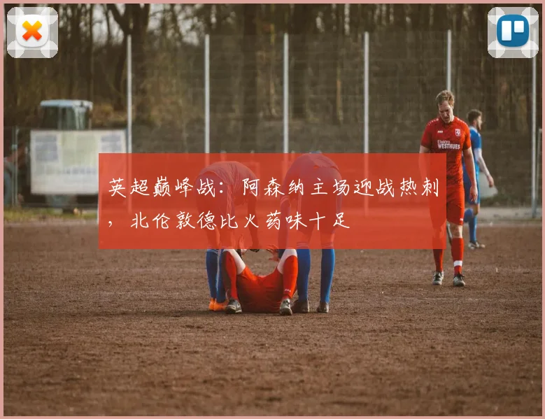 英超巅峰战：阿森纳主场迎战热刺，北伦敦德比火药味十足