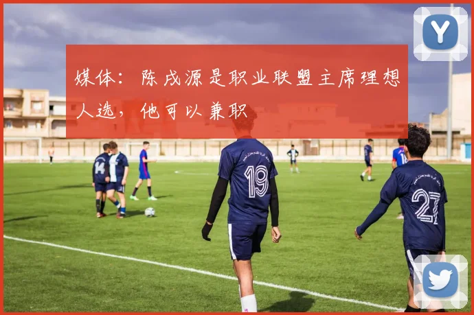 媒体：陈戌源是职业联盟主席理想人选，他可以兼职