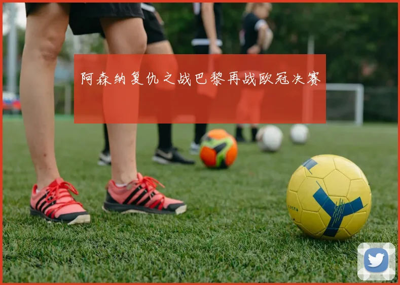 阿森纳复仇之战巴黎再战欧冠决赛