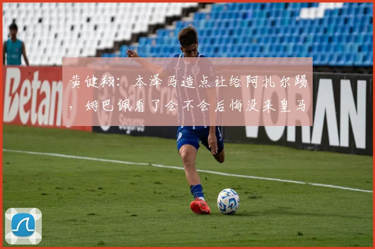 黄健翔：本泽马造点让给阿扎尔踢，姆巴佩看了会不会后悔没来皇马