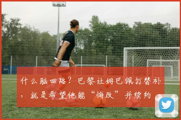 什么脑回路？巴黎让姆巴佩打替补，就是希望他能“悔改”并续约