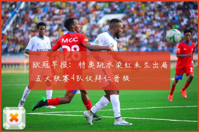 欧冠早报：特奥跳水染红米兰出局 五大联赛4队仅拜仁晋级