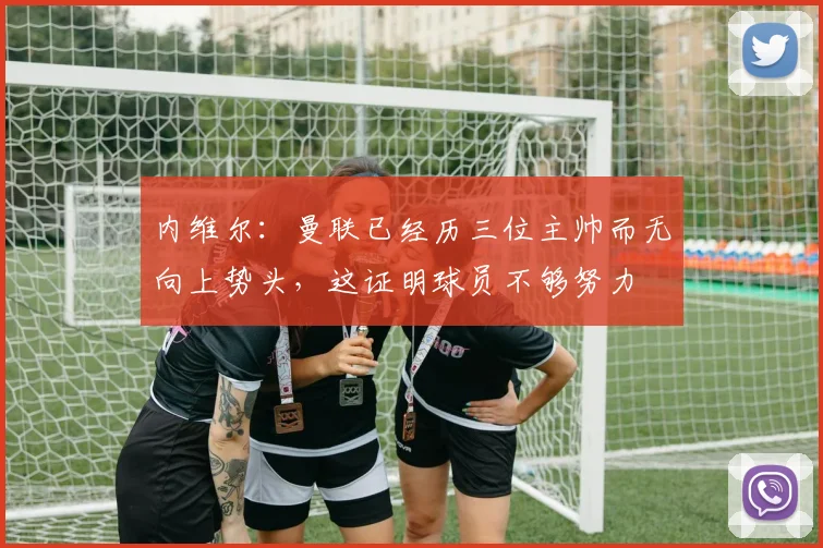 内维尔：曼联已经历三位主帅而无向上势头，这证明球员不够努力