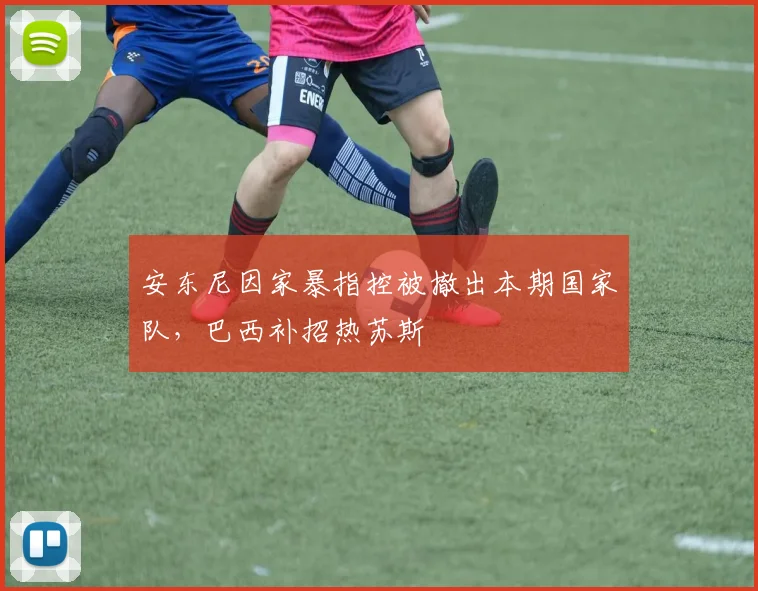 安东尼因家暴指控被撤出本期国家队，巴西补招热苏斯