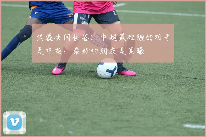 武磊快问快答：中超最难缠的对手是申花，最好的朋友是吴曦