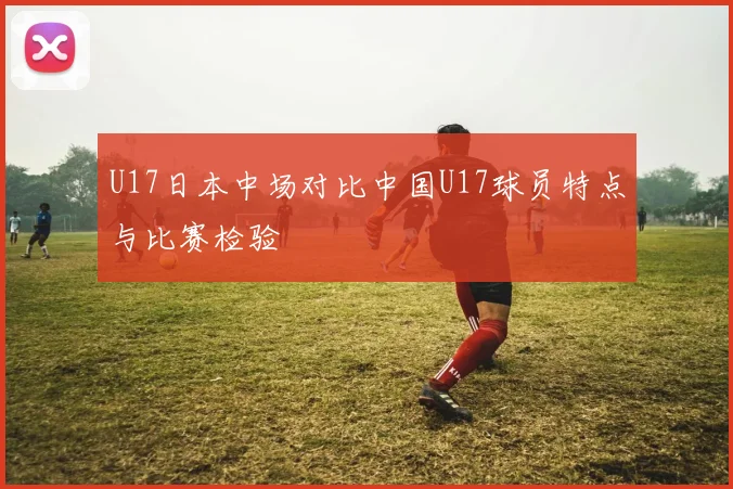 U17日本中场对比中国U17球员特点与比赛检验