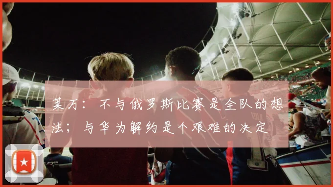 莱万：不与俄罗斯比赛是全队的想法；与华为解约是个艰难的决定