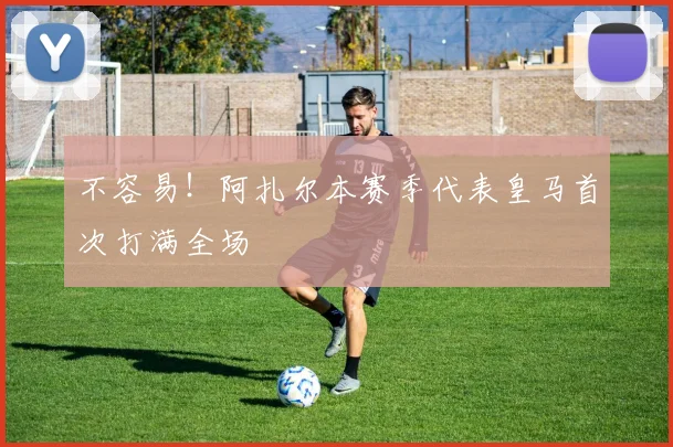 不容易！阿扎尔本赛季代表皇马首次打满全场