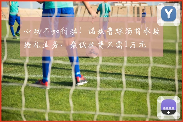 心动不如行动！诺坎普球场将承接婚礼业务，最低收费只需1万元