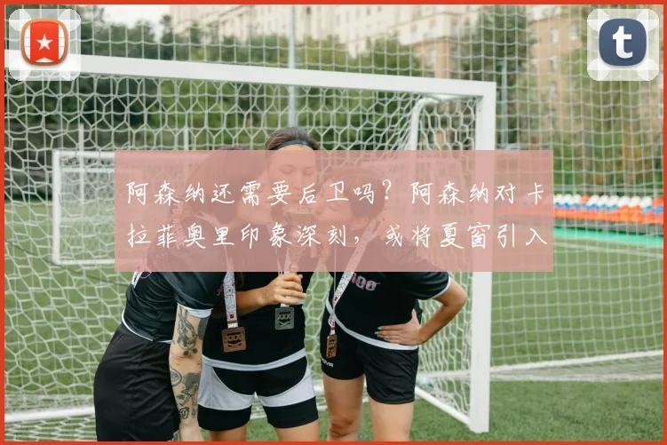阿森纳还需要后卫吗？阿森纳对卡拉菲奥里印象深刻，或将夏窗引入
