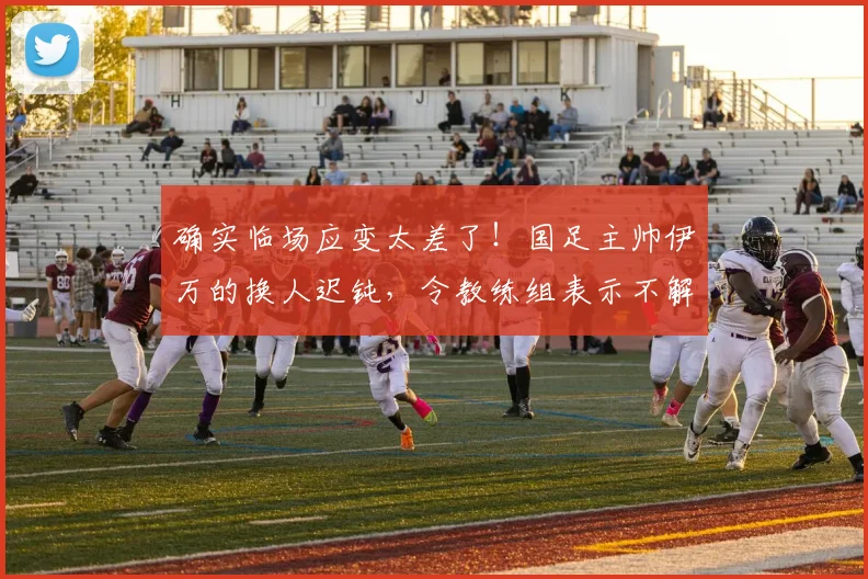 确实临场应变太差了！国足主帅伊万的换人迟钝，令教练组表示不解