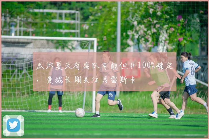 瓜帅夏天有离队可能但非100%确定，曼城长期关注马雷斯卡