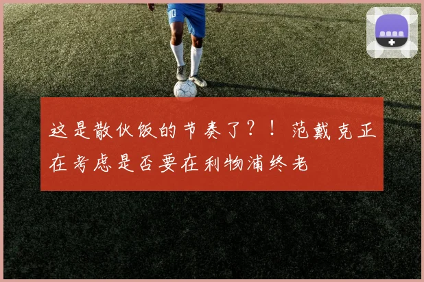 这是散伙饭的节奏了？！范戴克正在考虑是否要在利物浦终老