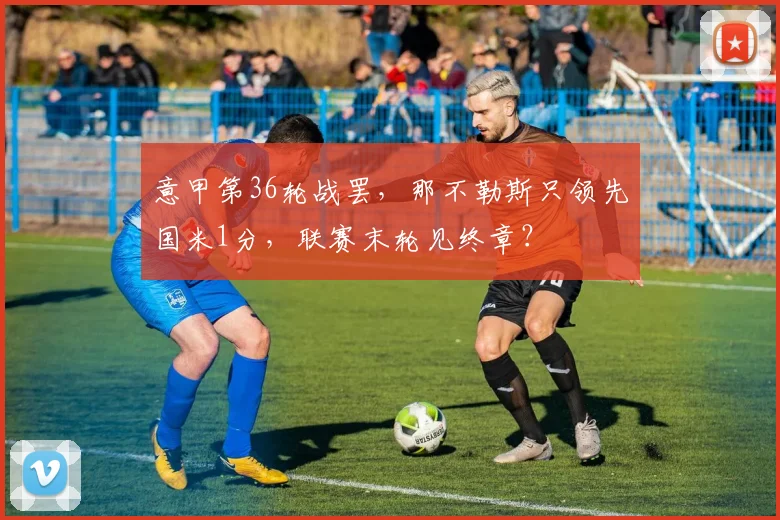 意甲第36轮战罢，那不勒斯只领先国米1分，联赛末轮见终章？