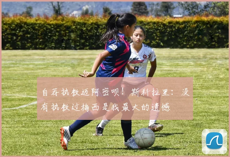 自荐执教迈阿密呗！斯科拉里：没有执教过梅西是我最大的遗憾