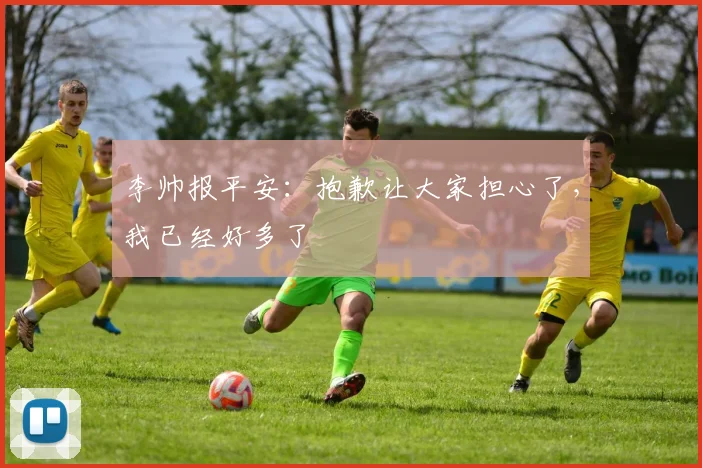 李帅报平安：抱歉让大家担心了，我已经好多了