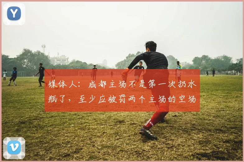 媒体人：成都主场不是第一次扔水瓶了，至少应被罚两个主场的空场