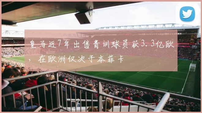 皇马近7年出售青训球员获3.3亿欧，在欧洲仅次于本菲卡