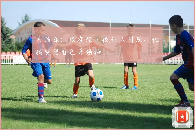 内马尔：我在场上很让人讨厌，但我感觉自己是领袖