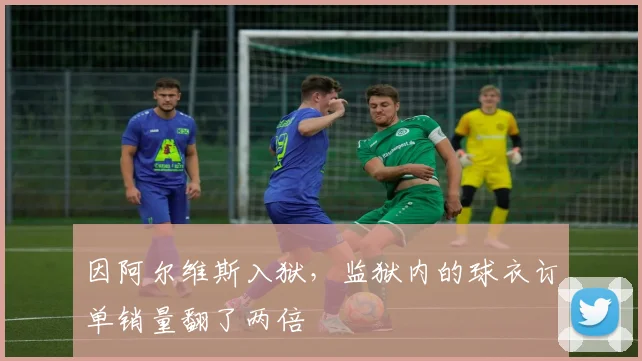 因阿尔维斯入狱，监狱内的球衣订单销量翻了两倍