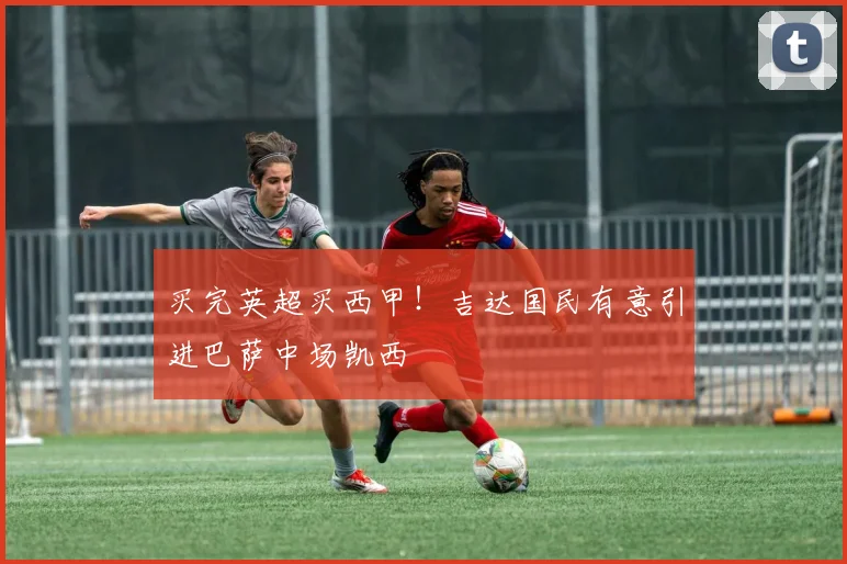 买完英超买西甲！吉达国民有意引进巴萨中场凯西