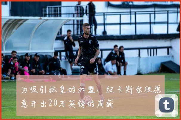 为吸引林皇的加盟，纽卡斯尔联愿意开出20万英镑的周薪