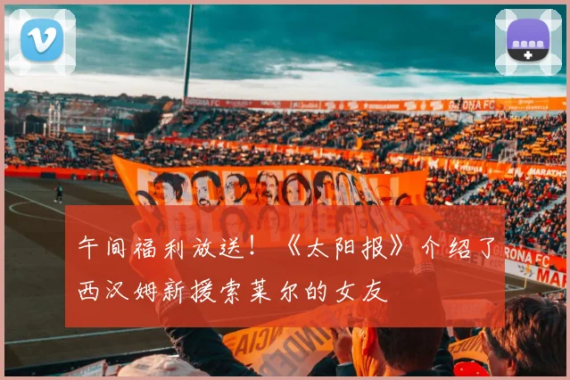 午间福利放送！《太阳报》介绍了西汉姆新援索莱尔的女友