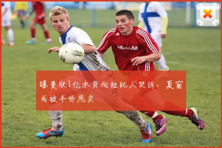 曝曼联1亿水货向经纪人哭诉，夏窗或被半价甩卖