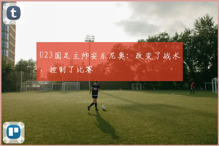 U23国足主帅安东尼奥：改变了战术，控制了比赛