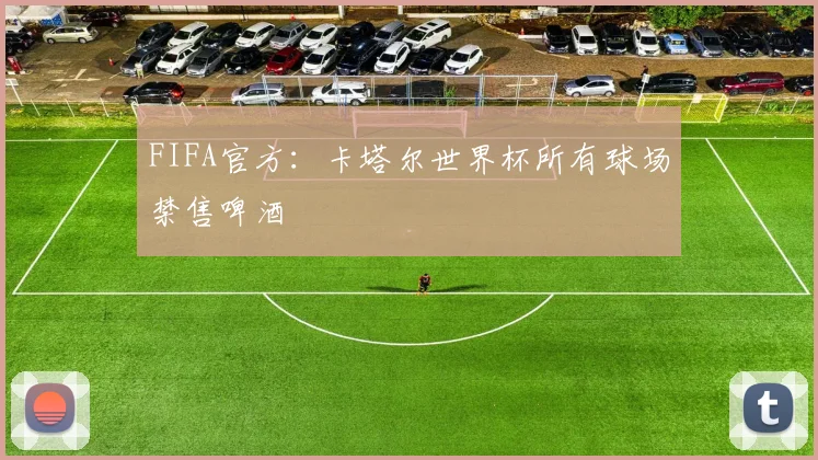 FIFA官方：卡塔尔世界杯所有球场禁售啤酒