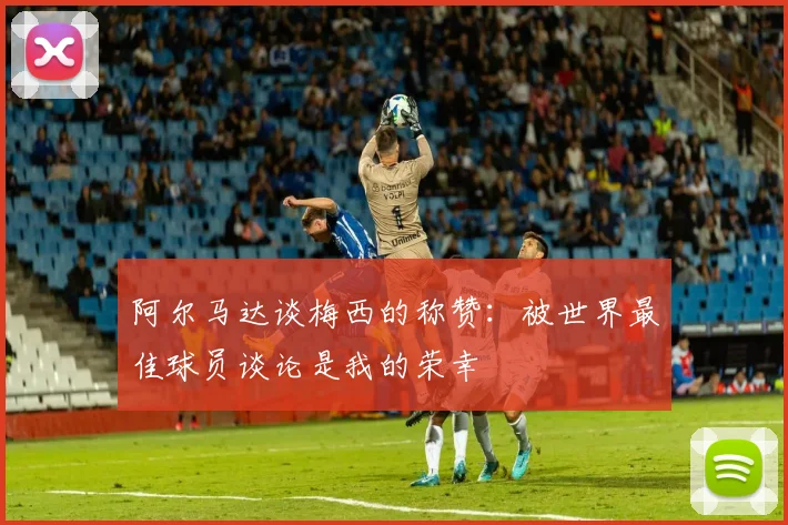 阿尔马达谈梅西的称赞：被世界最佳球员谈论是我的荣幸