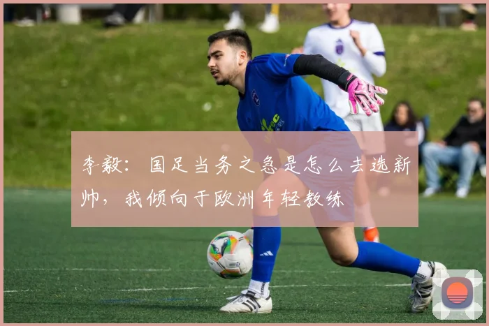李毅：国足当务之急是怎么去选新帅，我倾向于欧洲年轻教练