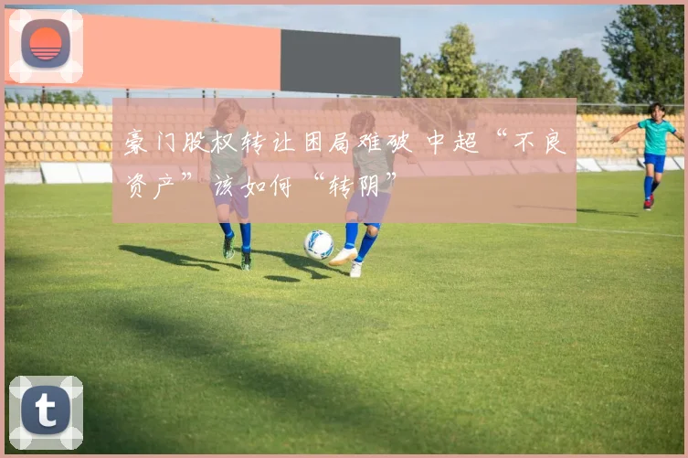 豪门股权转让困局难破 中超“不良资产”该如何“转阴”
