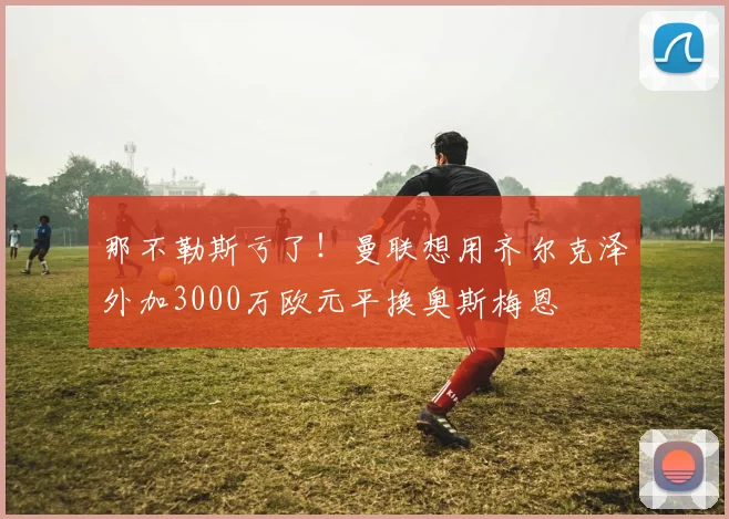 那不勒斯亏了！曼联想用齐尔克泽外加3000万欧元平换奥斯梅恩