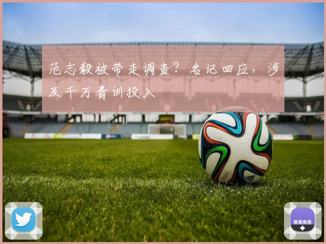 范志毅被带走调查？名记回应，涉及千万青训投入