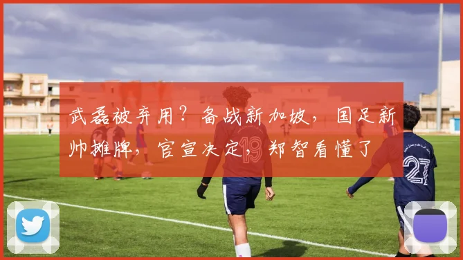武磊被弃用？备战新加坡，国足新帅摊牌，官宣决定，郑智看懂了