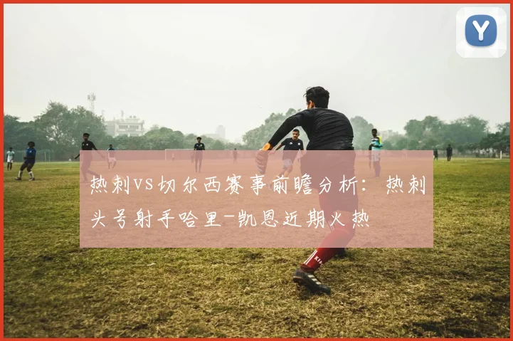 热刺vs切尔西赛事前瞻分析：热刺头号射手哈里-凯恩近期火热