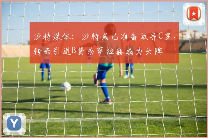 沙特媒体：沙特或已准备放弃C罗，转而引进B费或萨拉赫成为头牌
