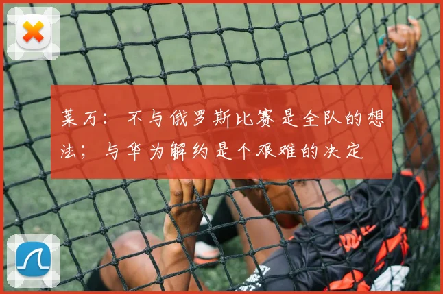 莱万：不与俄罗斯比赛是全队的想法；与华为解约是个艰难的决定