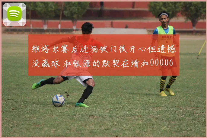 维塔尔赛后连场破门很开心但遗憾没赢球 和张源的默契在增加0000644