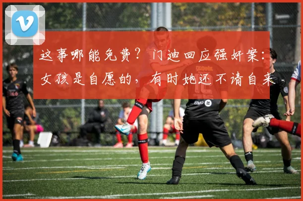这事哪能免费？门迪回应强奸案：女孩是自愿的，有时她还不请自来