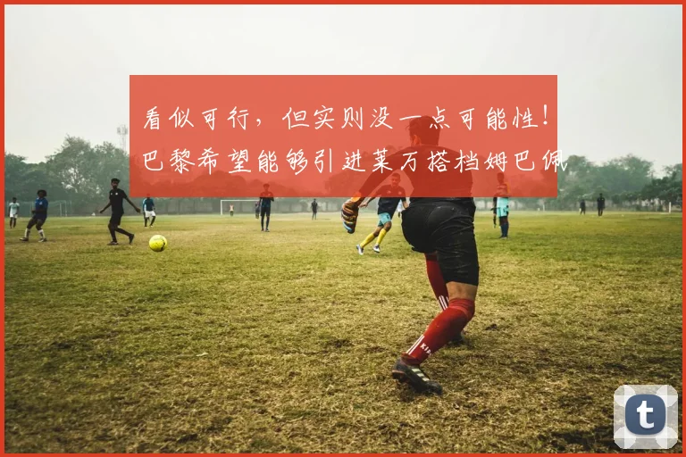 看似可行，但实则没一点可能性！巴黎希望能够引进莱万搭档姆巴佩